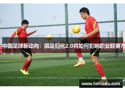 中国足球新动向：国足归化2.0将如何影响职业联赛？